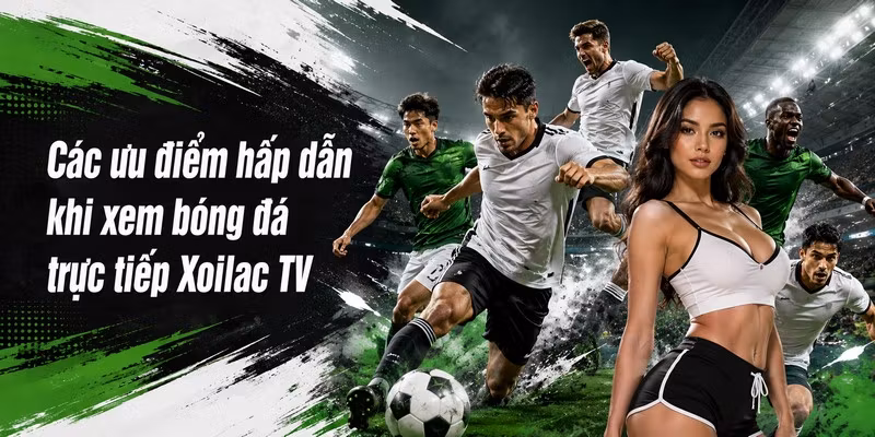 Các ưu điểm hấp dẫn khi xem bóng đá trực tiếp Xoilac TV