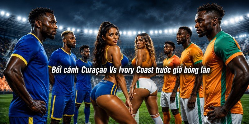 Bối cảnh Curaçao Vs Ivory Coast trước giờ bóng lăn